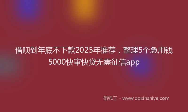 借呗到年底不下款2025年推荐，整理5个急用钱5000快审快贷无需征信app
