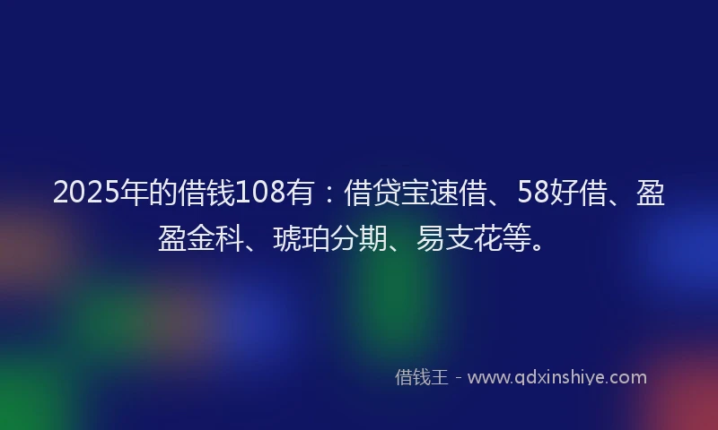 2025年的借钱108有：借贷宝速借、58好借、盈盈金科、琥珀分期、易支花等。