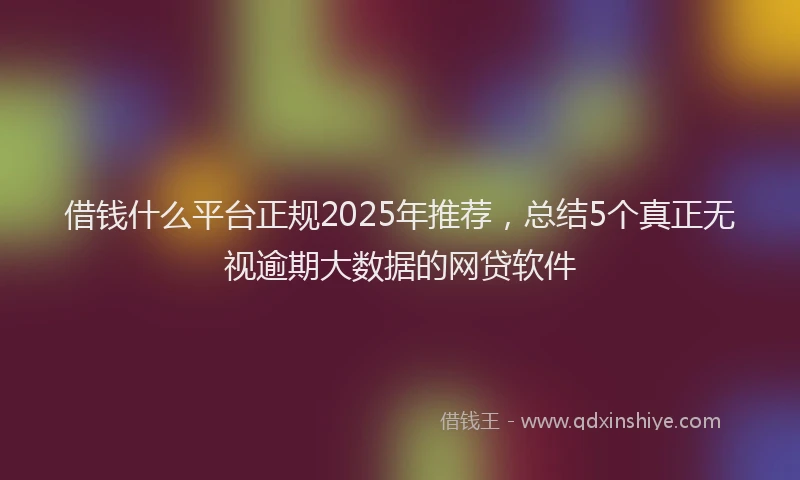 借钱什么平台正规2025年推荐，总结5个真正无视逾期大数据的网贷软件