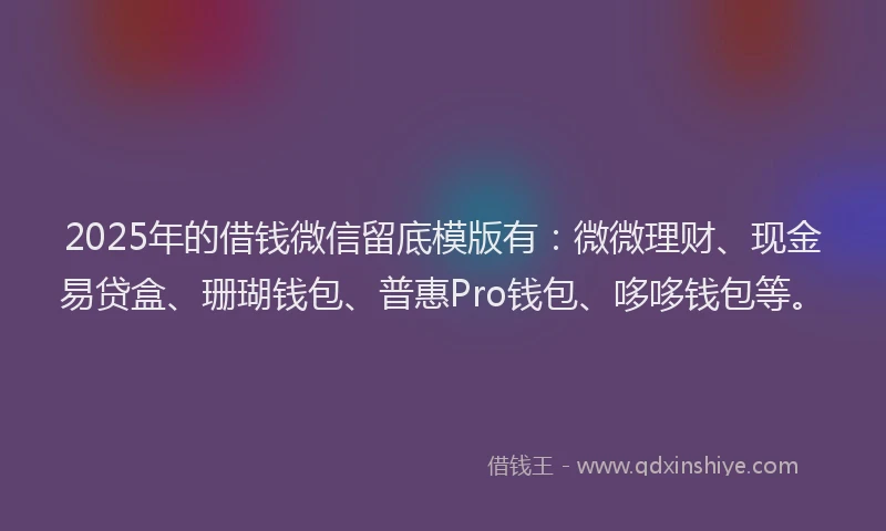 2025年的借钱微信留底模版有：微微理财、现金易贷盒、珊瑚钱包、普惠Pro钱包、哆哆钱包等。