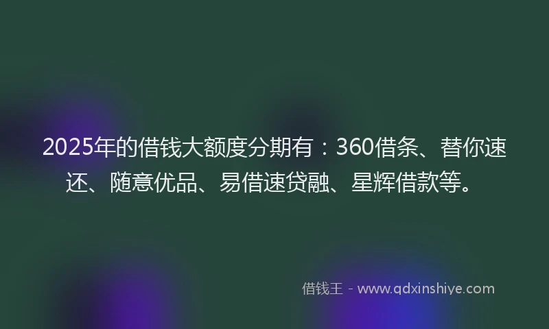 2025年的借钱大额度分期有：360借条、替你速还、随意优品、易借速贷融、星辉借款等。