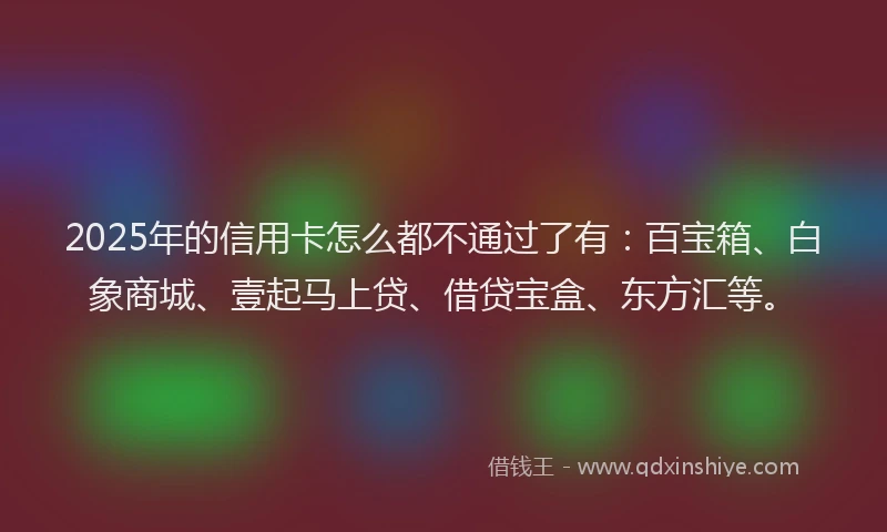 2025年的信用卡怎么都不通过了有：百宝箱、白象商城、壹起马上贷、借贷宝盒、东方汇等。