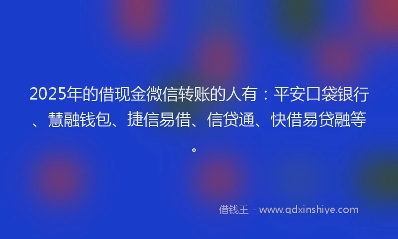 2025年的借现金微信转账的人有：平安口袋银行、慧融钱包、捷信易借、信贷通、快借易贷融等。