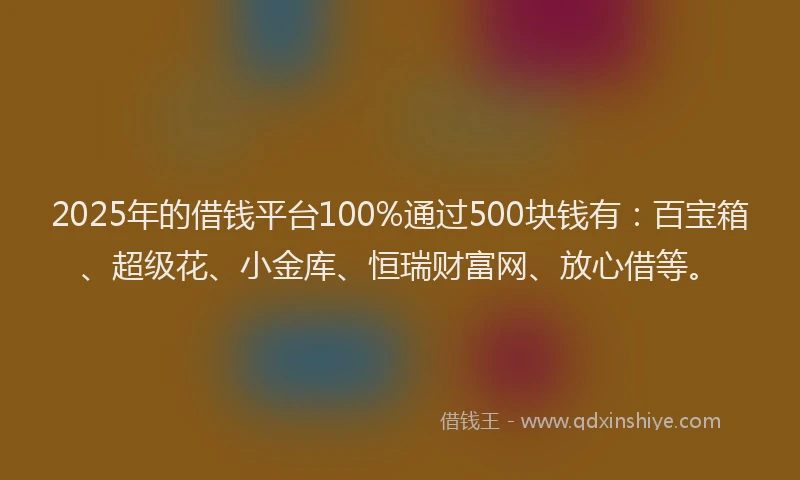2025年的借钱平台100%通过500块钱有：百宝箱、超级花、小金库、恒瑞财富网、放心借等。
