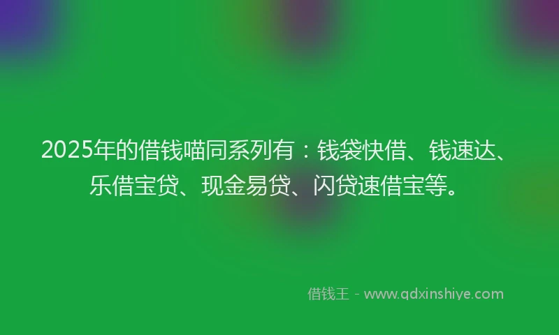 2025年的借钱喵同系列有：钱袋快借、钱速达、乐借宝贷、现金易贷、闪贷速借宝等。