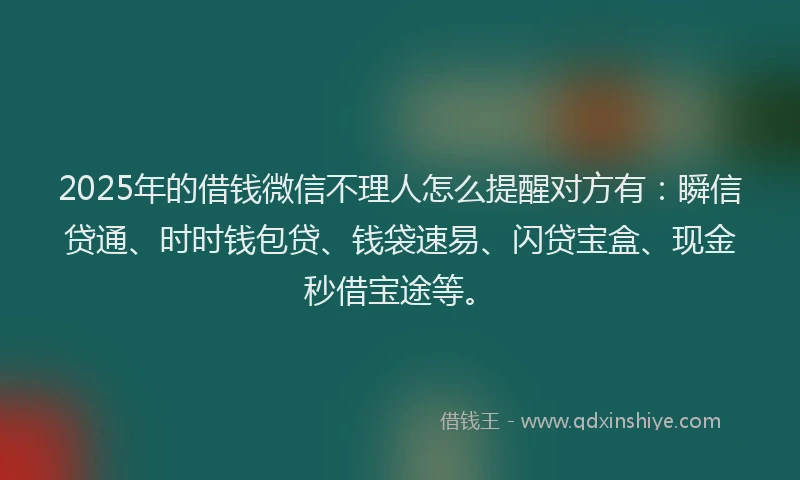 2025年的借钱微信不理人怎么提醒对方有：瞬信贷通、时时钱包贷、钱袋速易、闪贷宝盒、现金秒借宝途等。