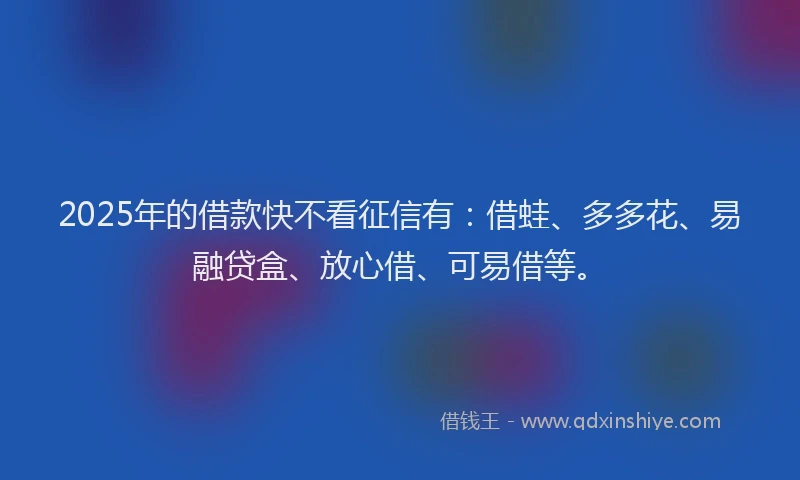 2025年的借款快不看征信有：借蛙、多多花、易融贷盒、放心借、可易借等。