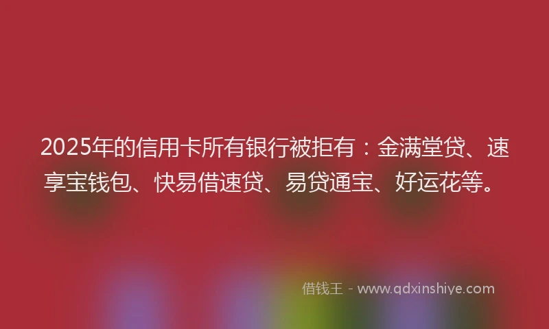 2025年的信用卡所有银行被拒有：金满堂贷、速享宝钱包、快易借速贷、易贷通宝、好运花等。