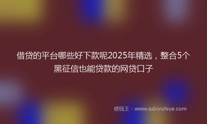借贷的平台哪些好下款呢2025年精选，整合5个黑征信也能贷款的网贷口子
