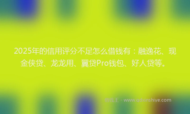 2025年的信用评分不足怎么借钱有：融逸花、现金侠贷、龙龙用、翼贷Pro钱包、好人贷等。