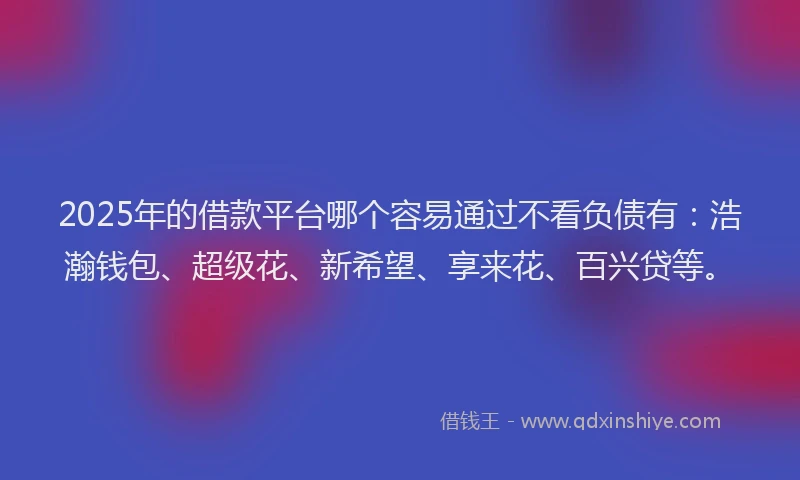 2025年的借款平台哪个容易通过不看负债有：浩瀚钱包、超级花、新希望、享来花、百兴贷等。