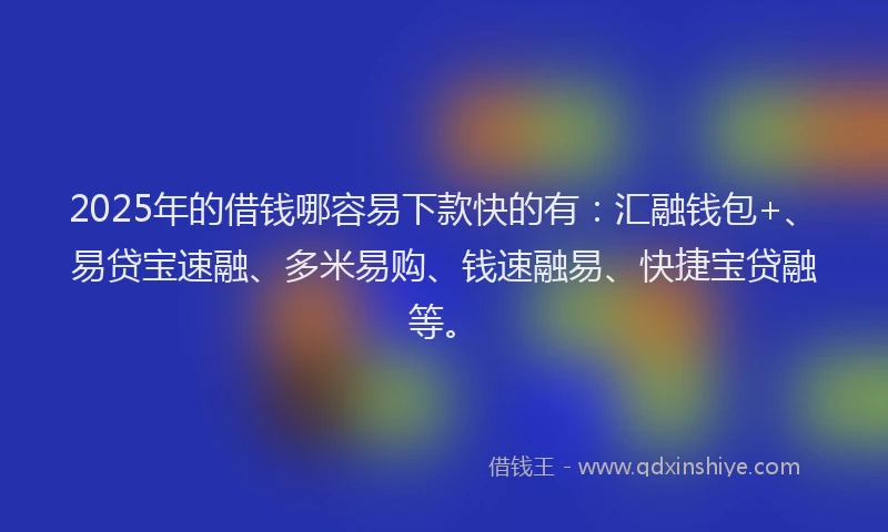2025年的借钱哪容易下款快的有：汇融钱包+、易贷宝速融、多米易购、钱速融易、快捷宝贷融等。