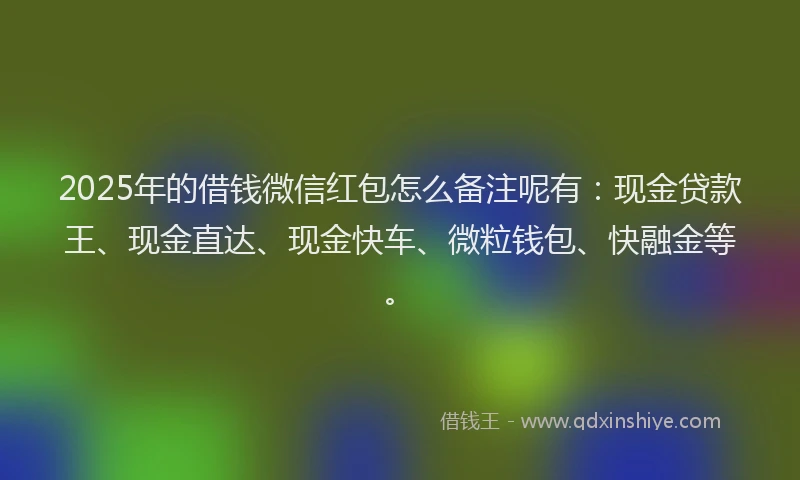 2025年的借钱微信红包怎么备注呢有：现金贷款王、现金直达、现金快车、微粒钱包、快融金等。