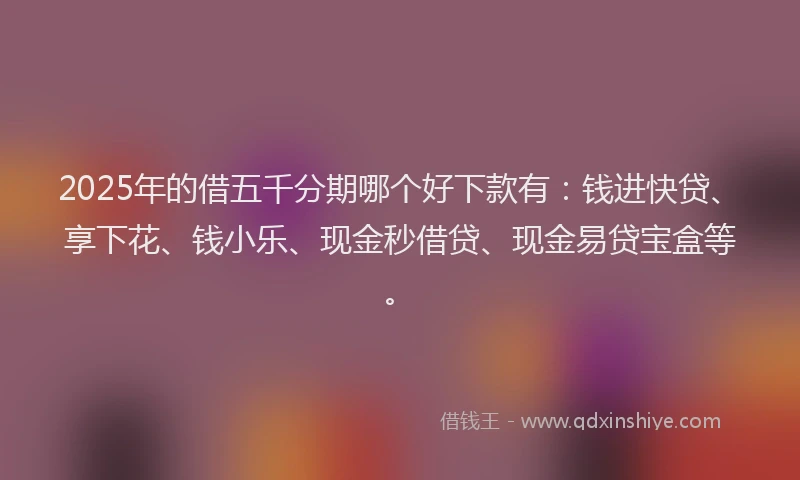 2025年的借五千分期哪个好下款有：钱进快贷、享下花、钱小乐、现金秒借贷、现金易贷宝盒等。