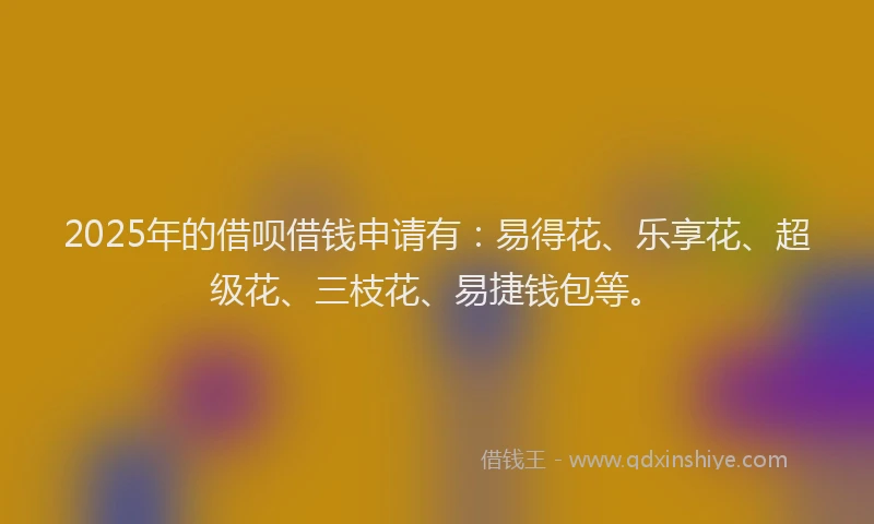 2025年的借呗借钱申请有：易得花、乐享花、超级花、三枝花、易捷钱包等。
