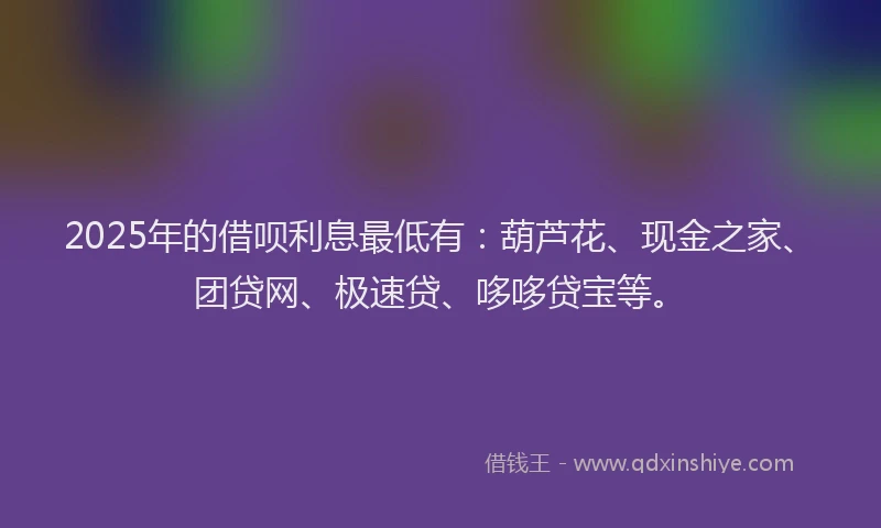 2025年的借呗利息最低有：葫芦花、现金之家、团贷网、极速贷、哆哆贷宝等。