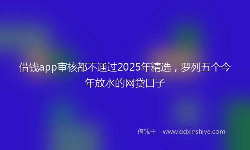 借钱app审核都不通过2025年精选，罗列五个今年放水的网贷口子