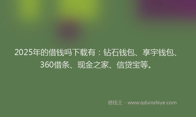 2025年的借钱吗下载有：钻石钱包、享宇钱包、360借条、现金之家、信贷宝等。