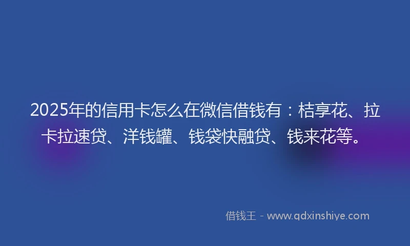 2025年的信用卡怎么在微信借钱有：桔享花、拉卡拉速贷、洋钱罐、钱袋快融贷、钱来花等。