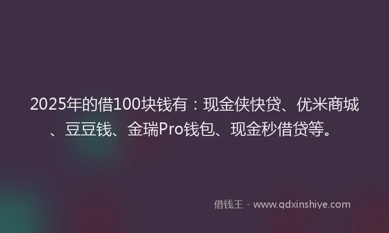 2025年的借100块钱有：现金侠快贷、优米商城、豆豆钱、金瑞Pro钱包、现金秒借贷等。