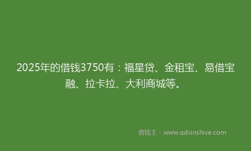 2025年的借钱3750有：福星贷、金租宝、易借宝融、拉卡拉、大利商城等。