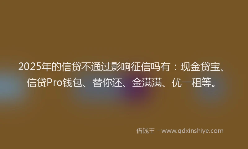 2025年的信贷不通过影响征信吗有：现金贷宝、信贷Pro钱包、替你还、金满满、优一租等。