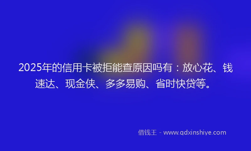 2025年的信用卡被拒能查原因吗有：放心花、钱速达、现金侠、多多易购、省时快贷等。