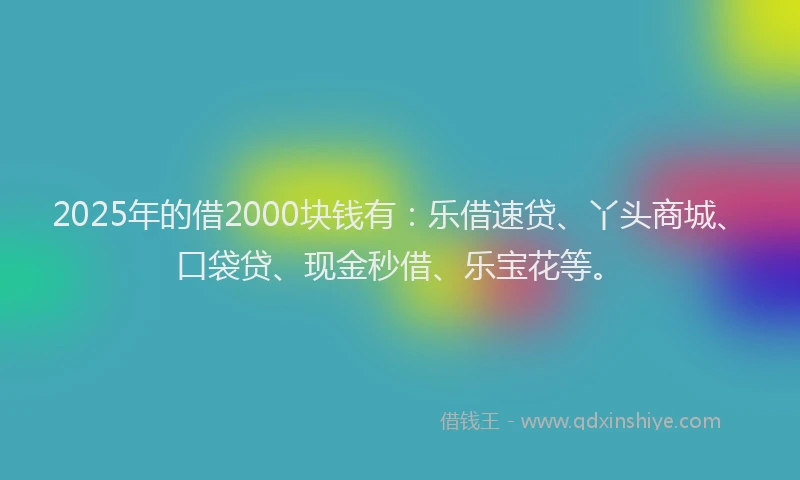 2025年的借2000块钱有：乐借速贷、丫头商城、口袋贷、现金秒借、乐宝花等。