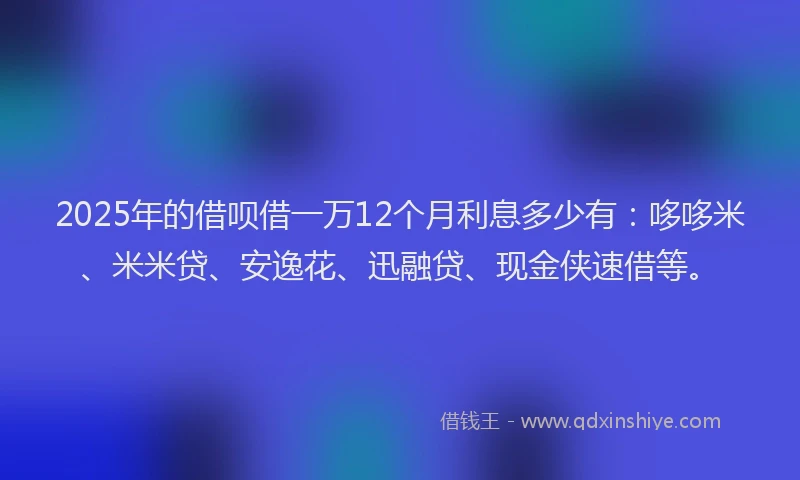 2025年的借呗借一万12个月利息多少有：哆哆米、米米贷、安逸花、迅融贷、现金侠速借等。