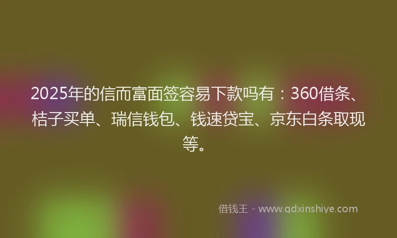 2025年的信而富面签容易下款吗有：360借条、桔子买单、瑞信钱包、钱速贷宝、京东白条取现等。