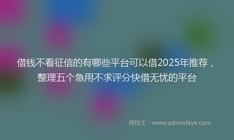 借钱不看征信的有哪些平台可以借2025年推荐，整理五个急用不求评分快借无忧的平台