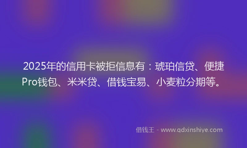 2025年的信用卡被拒信息有：琥珀信贷、便捷Pro钱包、米米贷、借钱宝易、小麦粒分期等。