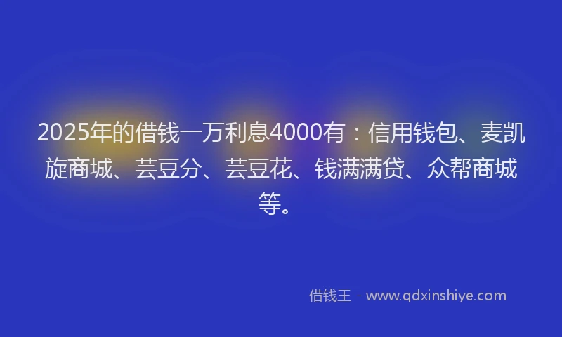 2025年的借钱一万利息4000有：信用钱包、麦凯旋商城、芸豆分、芸豆花、钱满满贷、众帮商城等。