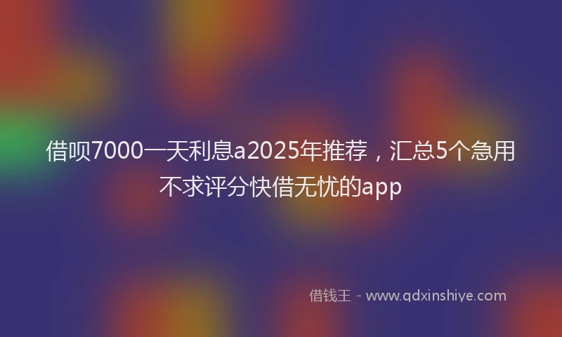 借呗7000一天利息a2025年推荐，汇总5个急用不求评分快借无忧的app