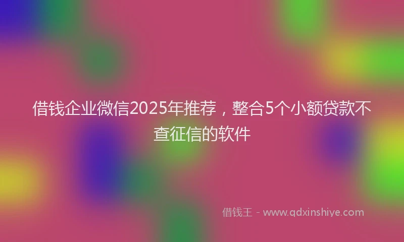 借钱企业微信2025年推荐，整合5个小额贷款不查征信的软件
