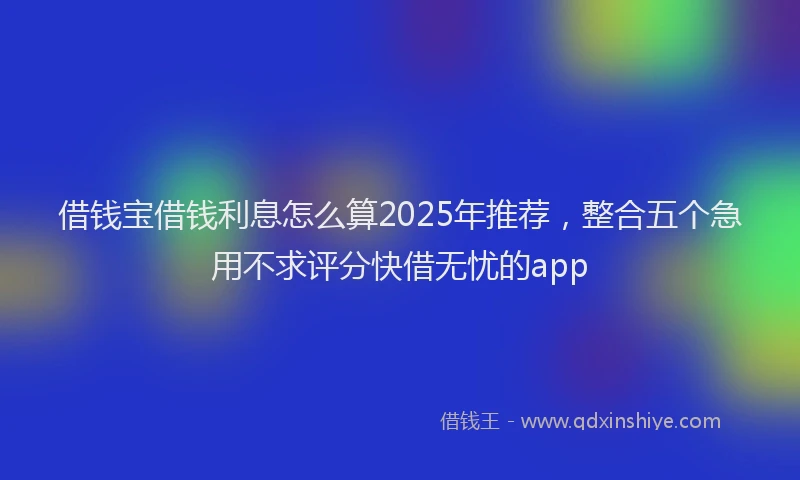 借钱宝借钱利息怎么算2025年推荐，整合五个急用不求评分快借无忧的app