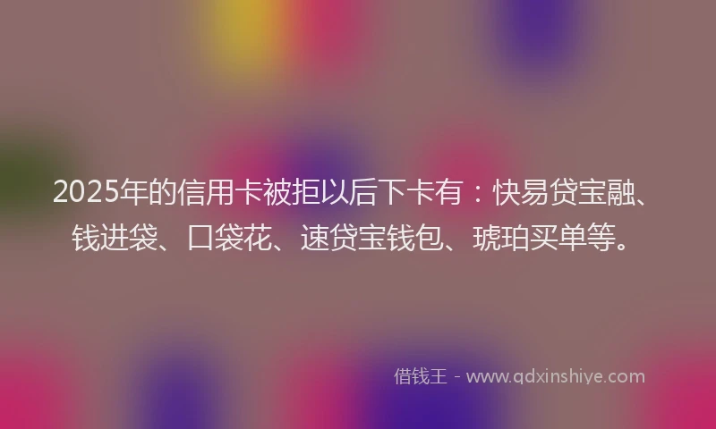 2025年的信用卡被拒以后下卡有：快易贷宝融、钱进袋、口袋花、速贷宝钱包、琥珀买单等。
