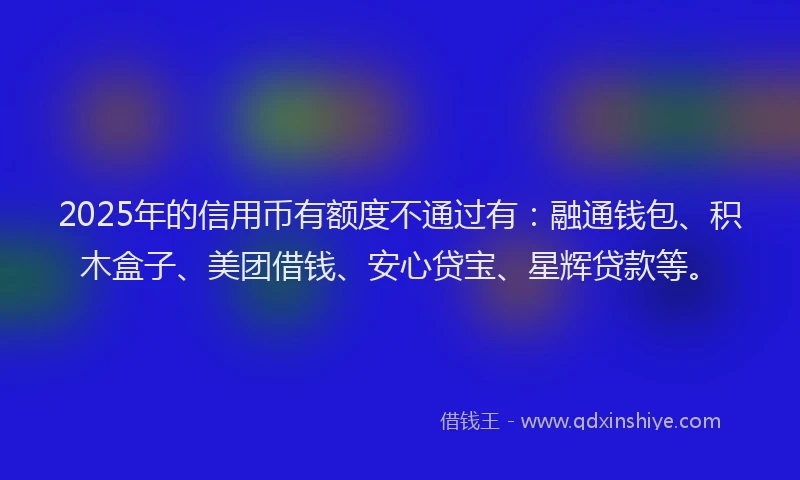 2025年的信用币有额度不通过有：融通钱包、积木盒子、美团借钱、安心贷宝、星辉贷款等。