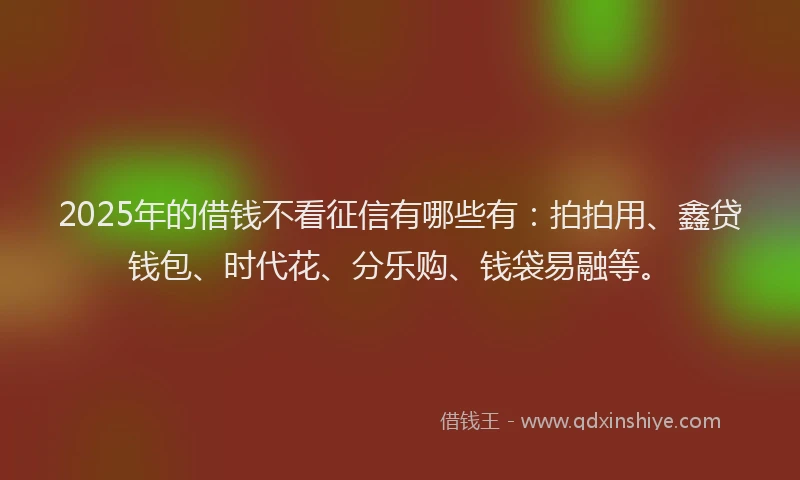 2025年的借钱不看征信有哪些有：拍拍用、鑫贷钱包、时代花、分乐购、钱袋易融等。