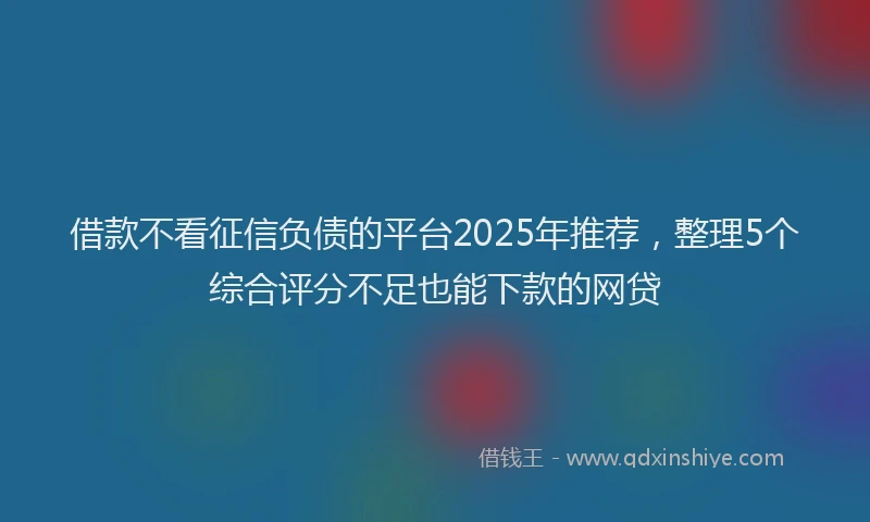 借款不看征信负债的平台2025年推荐，整理5个综合评分不足也能下款的网贷