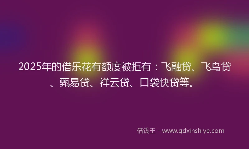 2025年的借乐花有额度被拒有：飞融贷、飞鸟贷、甄易贷、祥云贷、口袋快贷等。
