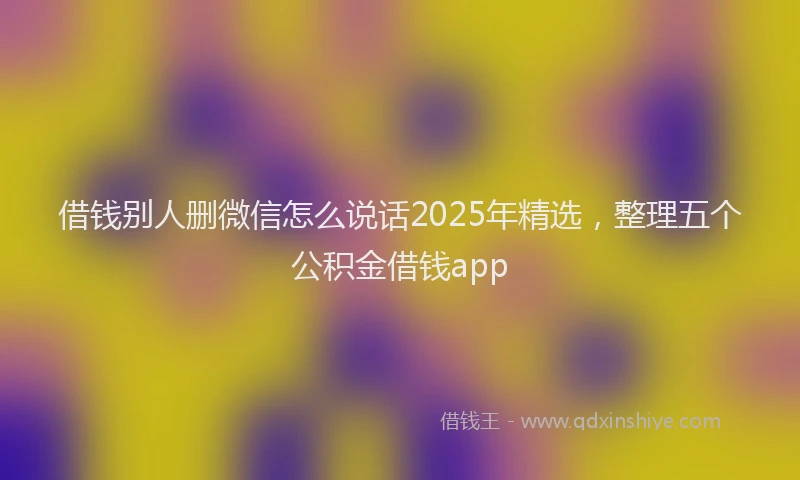 借钱别人删微信怎么说话2025年精选，整理五个公积金借钱app