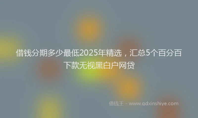 借钱分期多少最低2025年精选，汇总5个百分百下款无视黑白户网贷