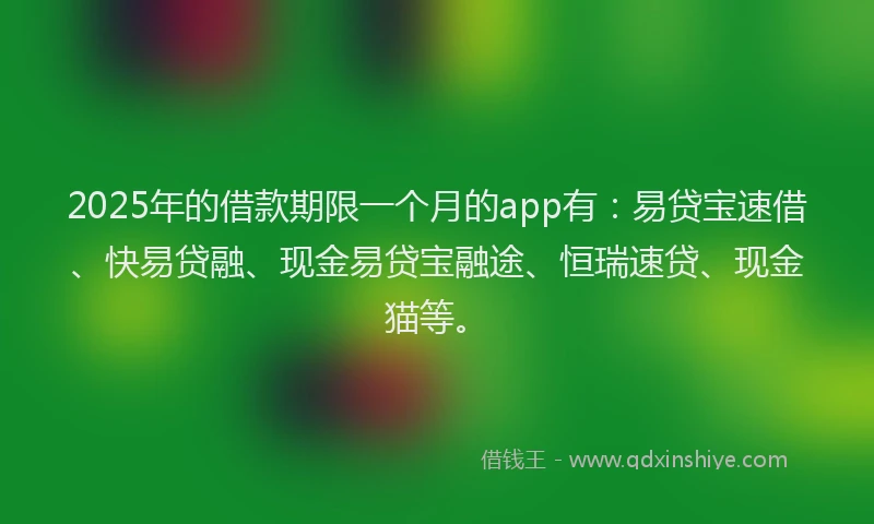 2025年的借款期限一个月的app有：易贷宝速借、快易贷融、现金易贷宝融途、恒瑞速贷、现金猫等。
