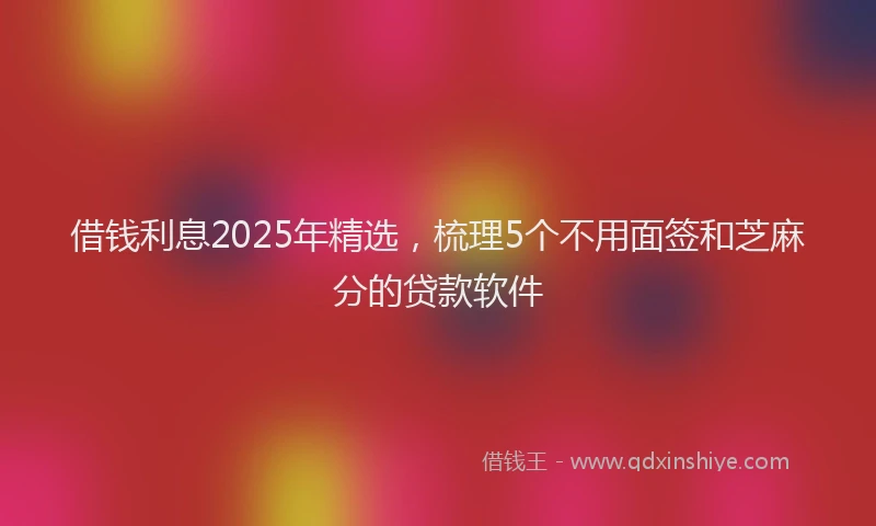 借钱利息2025年精选，梳理5个不用面签和芝麻分的贷款软件