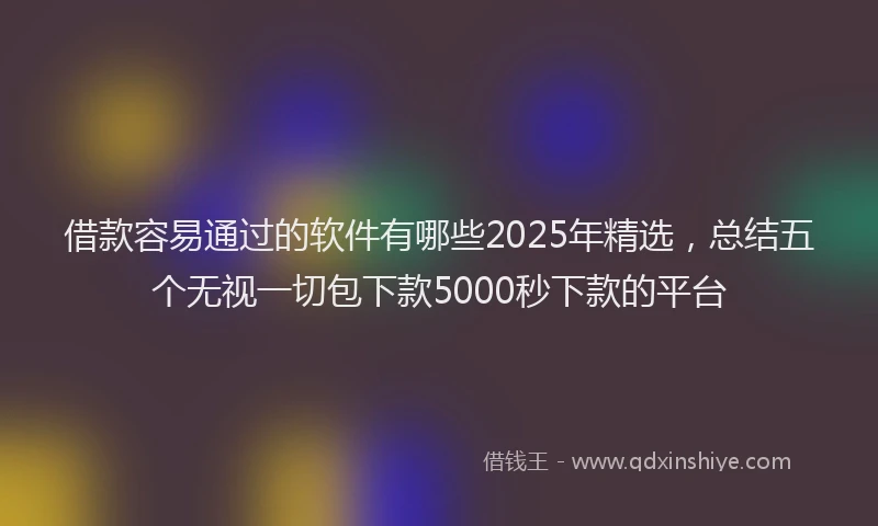 借款容易通过的软件有哪些2025年精选，总结五个无视一切包下款5000秒下款的平台