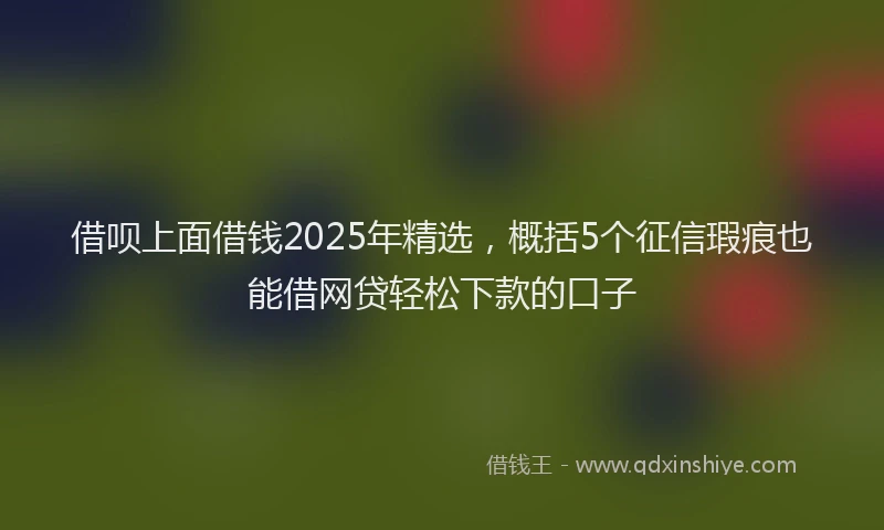 借呗上面借钱2025年精选，概括5个征信瑕疵也能借网贷轻松下款的口子