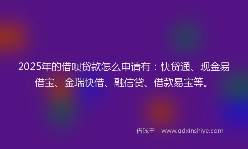 2025年的借呗贷款怎么申请有：快贷通、现金易借宝、金瑞快借、融信贷、借款易宝等。