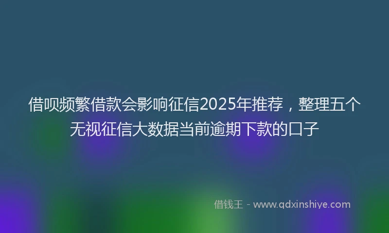 借呗频繁借款会影响征信2025年推荐，整理五个无视征信大数据当前逾期下款的口子