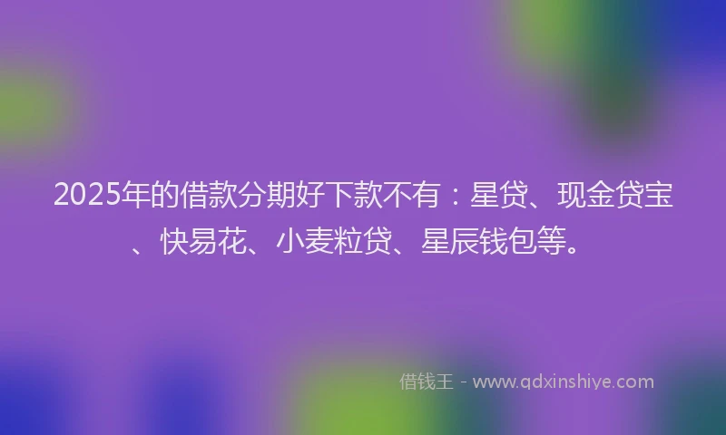 2025年的借款分期好下款不有：星贷、现金贷宝、快易花、小麦粒贷、星辰钱包等。